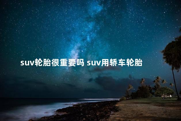suv轮胎很重要吗 suv用轿车轮胎会怎样